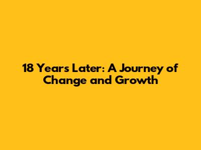18 Years Later: A Journey of Change and Growth