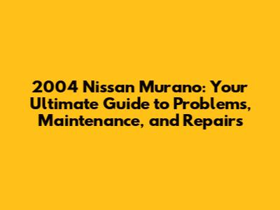 2004 Nissan Murano: Your Ultimate Guide to Problems, Maintenance, and Repairs