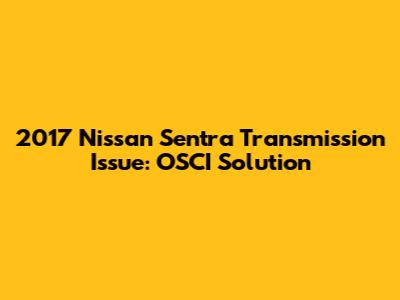 2017 Nissan Sentra Transmission Issue: OSCI Solution