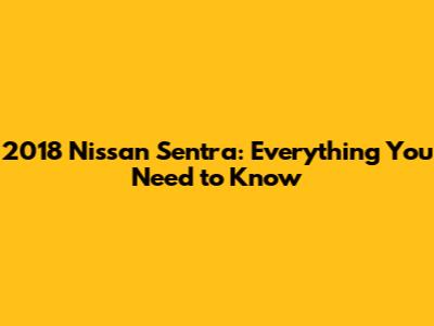 2018 Nissan Sentra: Everything You Need to Know