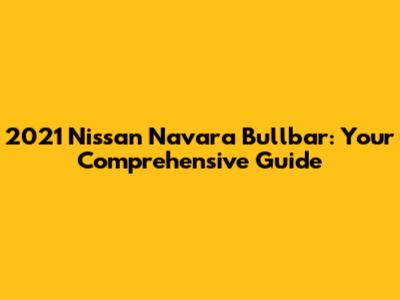 2021 Nissan Navara Bullbar: Your Comprehensive Guide