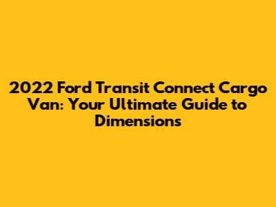 2022 Ford Transit Connect Cargo Van: Your Ultimate Guide to Dimensions
