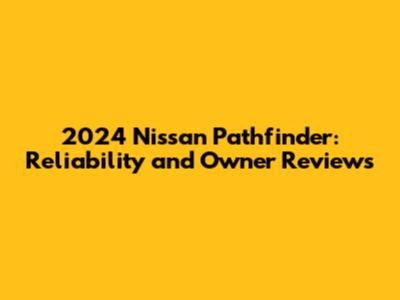 2024 Nissan Pathfinder: Reliability and Owner Reviews