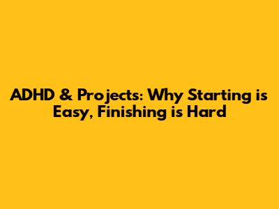 ADHD & Projects: Why Starting is Easy, Finishing is Hard