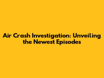 Air Crash Investigation: Unveiling the Newest Episodes