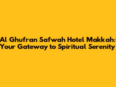 Al Ghufran Safwah Hotel Makkah: Your Gateway to Spiritual Serenity