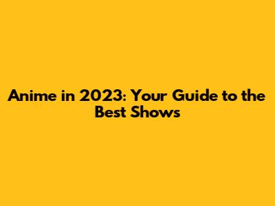 Anime in 2023: Your Guide to the Best Shows