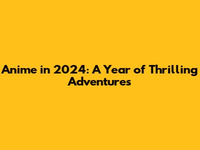 Anime in 2024: A Year of Thrilling Adventures