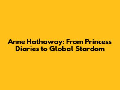 Anne Hathaway: From Princess Diaries to Global Stardom