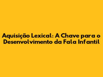 Aquisição Lexical: A Chave para o Desenvolvimento da Fala Infantil