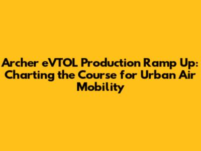 Archer eVTOL Production Ramp Up: Charting the Course for Urban Air Mobility