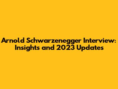 Arnold Schwarzenegger Interview: Insights and 2023 Updates