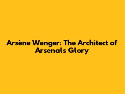 Arsène Wenger: The Architect of Arsenal's Glory