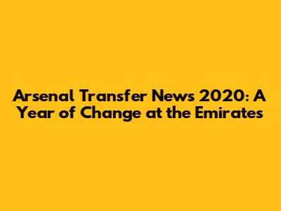 Arsenal Transfer News 2020: A Year of Change at the Emirates