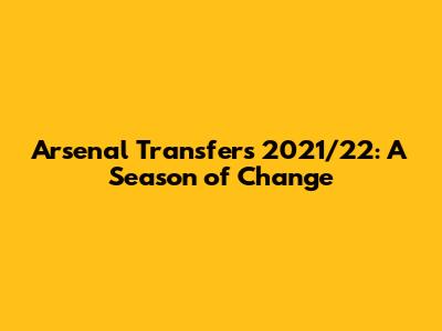 Arsenal Transfers 2021/22: A Season of Change