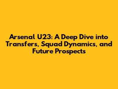 Arsenal U23: A Deep Dive into Transfers, Squad Dynamics, and Future Prospects
