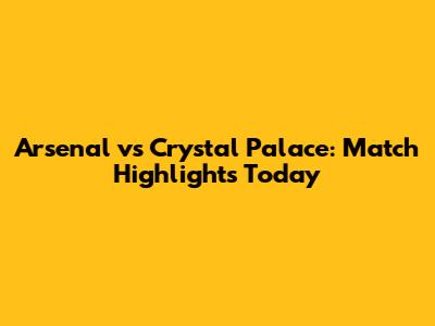 Arsenal vs Crystal Palace: Match Highlights Today