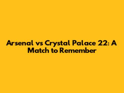 Arsenal vs Crystal Palace 22: A Match to Remember