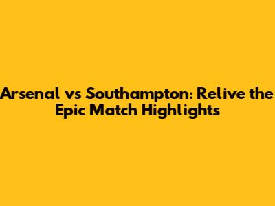Arsenal vs Southampton: Relive the Epic Match Highlights