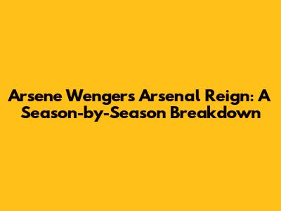 Arsene Wenger's Arsenal Reign: A Season-by-Season Breakdown