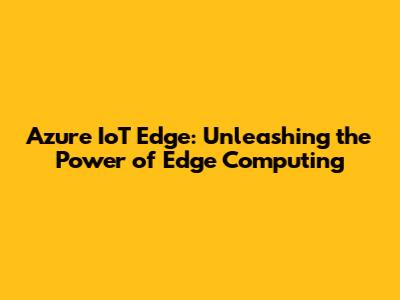 Azure IoT Edge: Unleashing the Power of Edge Computing