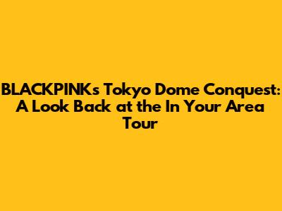 BLACKPINK's Tokyo Dome Conquest: A Look Back at the 'In Your Area' Tour
