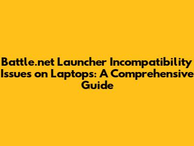 Battle.net Launcher Incompatibility Issues on Laptops: A Comprehensive Guide