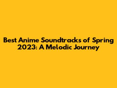 Best Anime Soundtracks of Spring 2023: A Melodic Journey