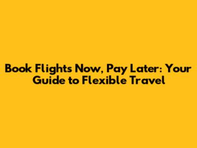 Book Flights Now, Pay Later: Your Guide to Flexible Travel