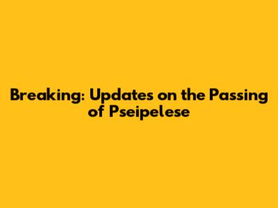 Breaking: Updates on the Passing of Pseipelese