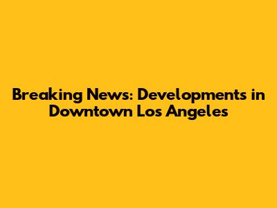Breaking News: Developments in Downtown Los Angeles