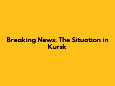 Breaking News: The Situation in Kursk