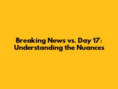Breaking News vs. Day 17: Understanding the Nuances
