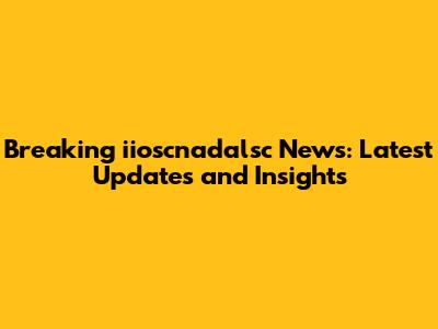 Breaking iioscnadalsc News: Latest Updates and Insights