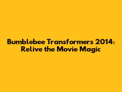 Bumblebee Transformers 2014: Relive the Movie Magic