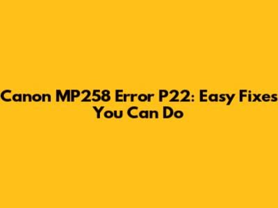 Canon MP258 Error P22: Easy Fixes You Can Do