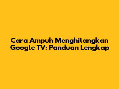Cara Ampuh Menghilangkan Google TV: Panduan Lengkap
