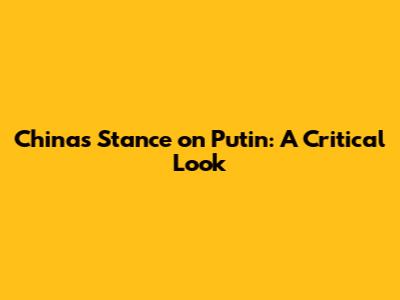 China's Stance on Putin: A Critical Look