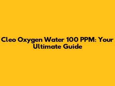 Cleo Oxygen Water 100 PPM: Your Ultimate Guide
