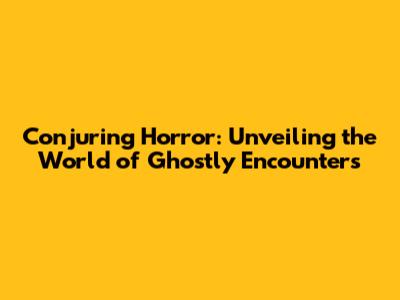 Conjuring Horror: Unveiling the World of Ghostly Encounters