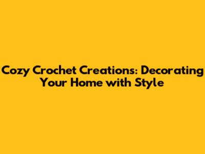 Cozy Crochet Creations: Decorating Your Home with Style