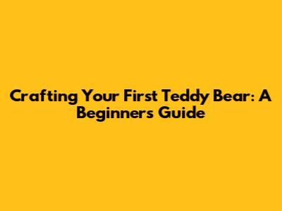 Crafting Your First Teddy Bear: A Beginner's Guide