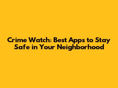 Crime Watch: Best Apps to Stay Safe in Your Neighborhood