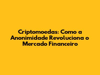 Criptomoedas: Como a Anonimidade Revoluciona o Mercado Financeiro