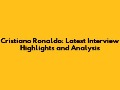 Cristiano Ronaldo: Latest Interview Highlights and Analysis