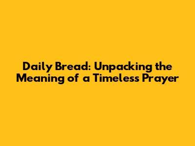 Daily Bread: Unpacking the Meaning of a Timeless Prayer