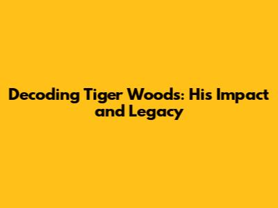 Decoding Tiger Woods: His Impact and Legacy