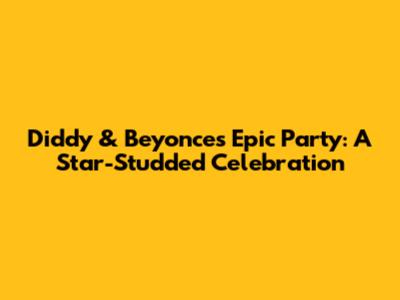 Diddy & Beyonce's Epic Party: A Star-Studded Celebration