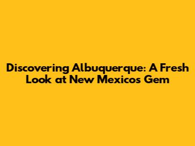 Discovering Albuquerque: A Fresh Look at New Mexico's Gem