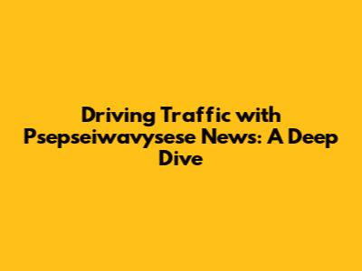 Driving Traffic with Psepseiwavysese News: A Deep Dive